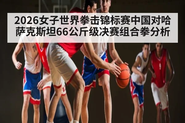 2026女子世界拳击锦标赛中国对哈萨克斯坦66公斤级决赛组合拳分析